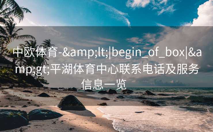 中欧体育-&lt;|begin_of_box|&gt;平湖体育中心联系电话及服务信息一览  