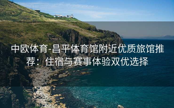 中欧体育-昌平体育馆附近优质旅馆推荐：住宿与赛事体验双优选择
