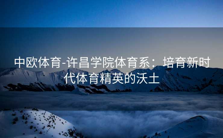 中欧体育-许昌学院体育系：培育新时代体育精英的沃土