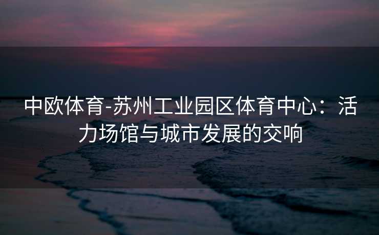 中欧体育-苏州工业园区体育中心：活力场馆与城市发展的交响