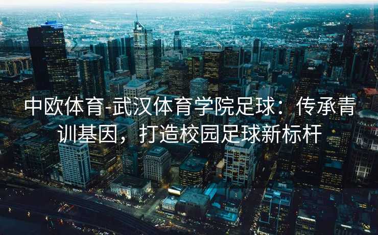 中欧体育-武汉体育学院足球：传承青训基因，打造校园足球新标杆