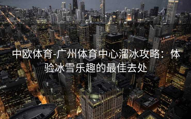 中欧体育-广州体育中心溜冰攻略：体验冰雪乐趣的最佳去处