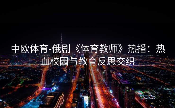 中欧体育-俄剧《体育教师》热播：热血校园与教育反思交织