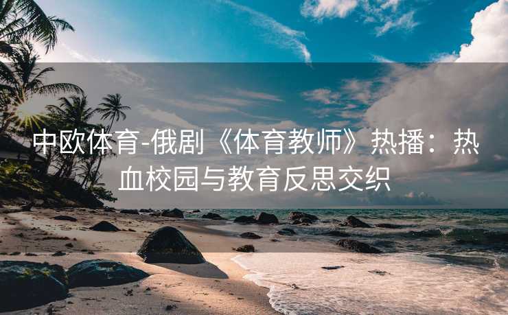 中欧体育-俄剧《体育教师》热播：热血校园与教育反思交织