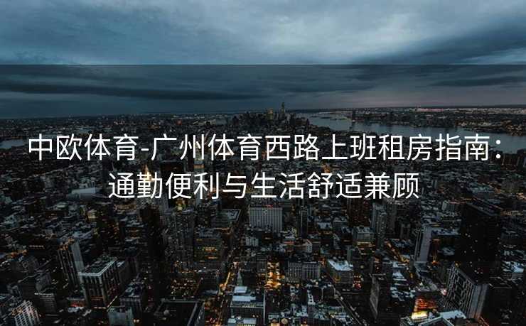 中欧体育-广州体育西路上班租房指南：通勤便利与生活舒适兼顾