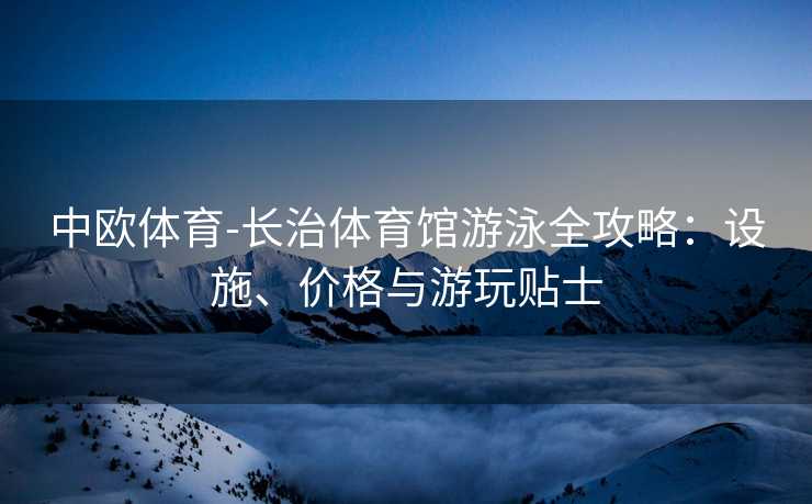 中欧体育-长治体育馆游泳全攻略：设施、价格与游玩贴士