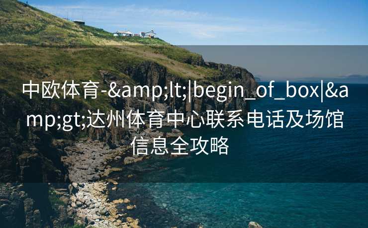中欧体育-&lt;|begin_of_box|&gt;达州体育中心联系电话及场馆信息全攻略  