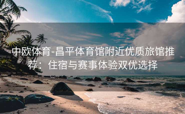 中欧体育-昌平体育馆附近优质旅馆推荐：住宿与赛事体验双优选择