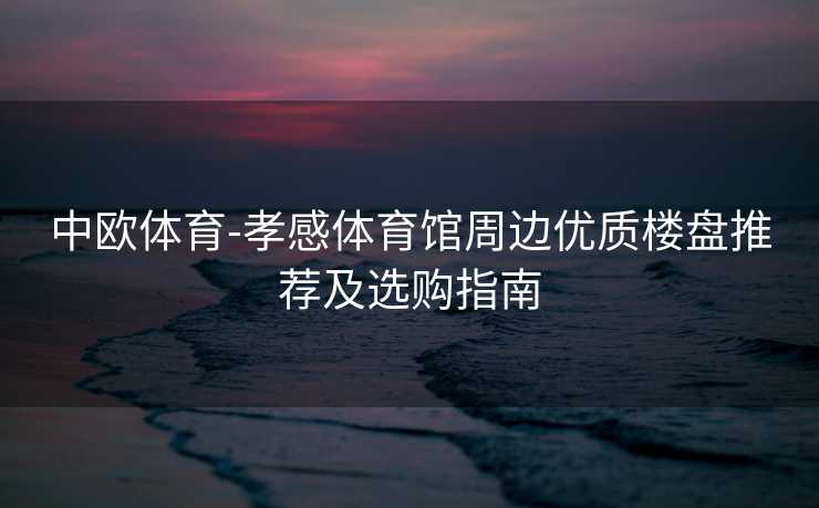 中欧体育-孝感体育馆周边优质楼盘推荐及选购指南