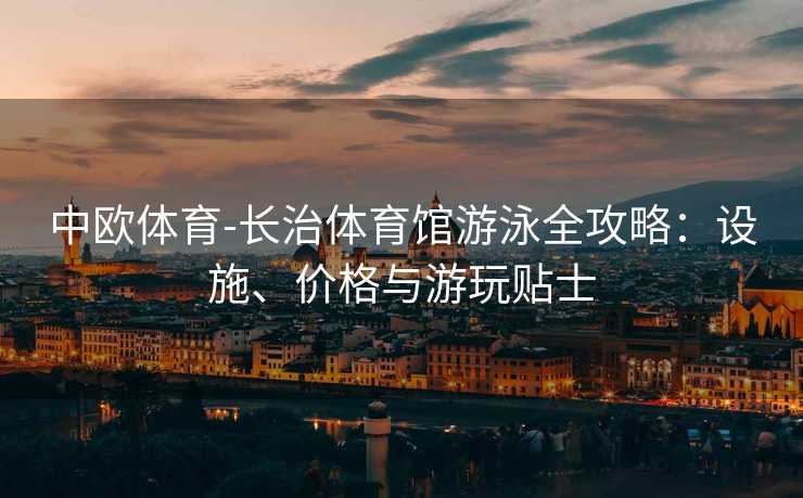 中欧体育-长治体育馆游泳全攻略：设施、价格与游玩贴士