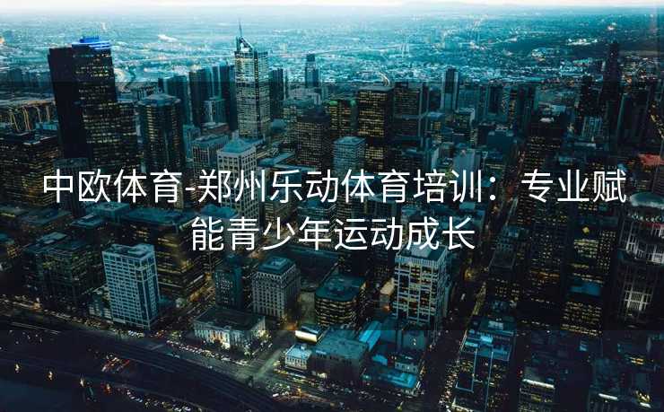 中欧体育-郑州乐动体育培训：专业赋能青少年运动成长