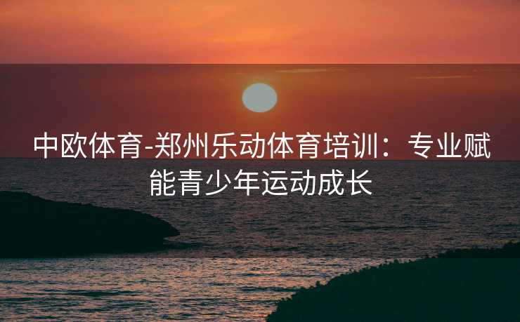 中欧体育-郑州乐动体育培训：专业赋能青少年运动成长
