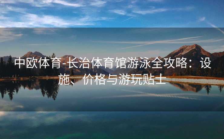 中欧体育-长治体育馆游泳全攻略：设施、价格与游玩贴士
