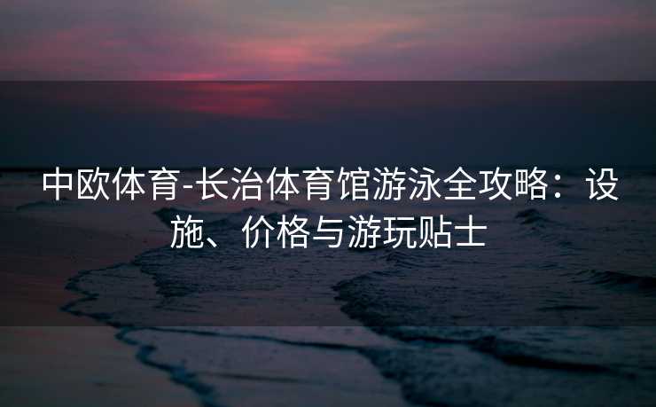 中欧体育-长治体育馆游泳全攻略：设施、价格与游玩贴士