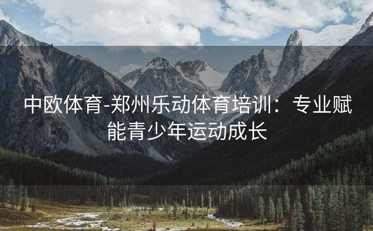 中欧体育-郑州乐动体育培训：专业赋能青少年运动成长