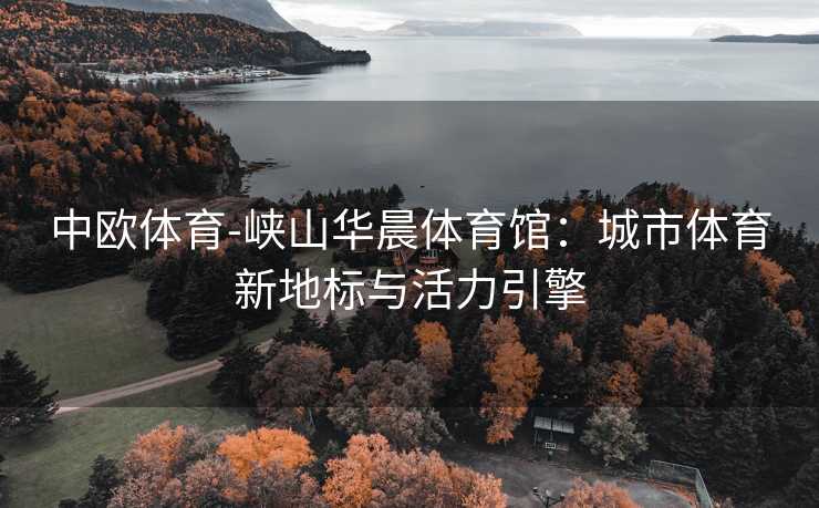 中欧体育-峡山华晨体育馆：城市体育新地标与活力引擎