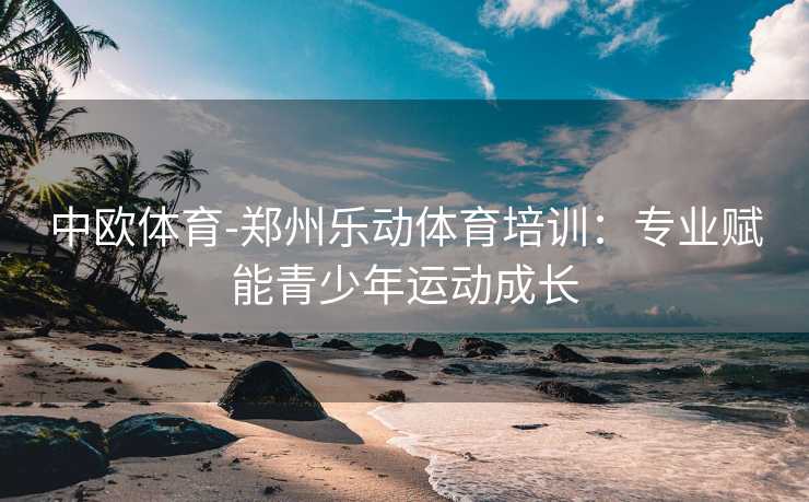 中欧体育-郑州乐动体育培训：专业赋能青少年运动成长