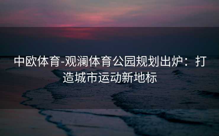 中欧体育-观澜体育公园规划出炉：打造城市运动新地标