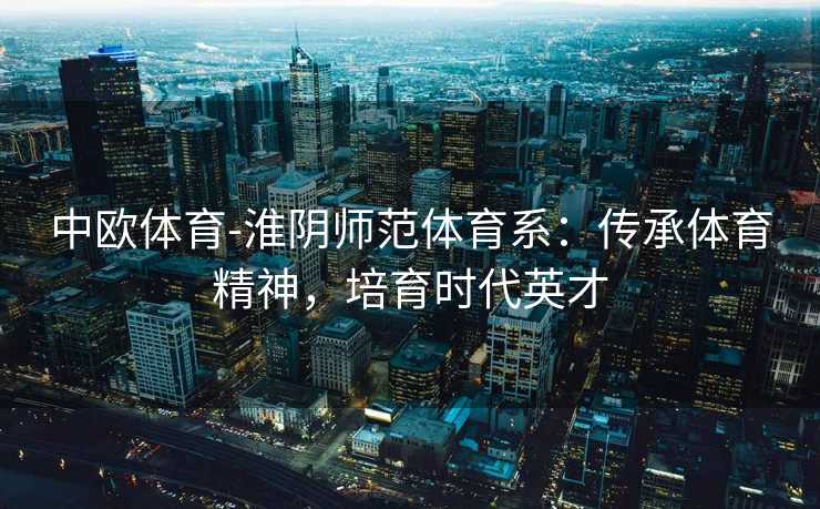 中欧体育-淮阴师范体育系：传承体育精神，培育时代英才