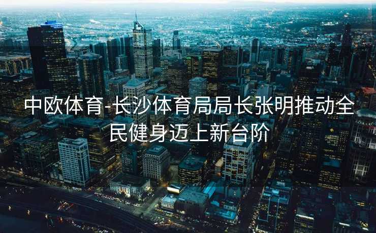 中欧体育-长沙体育局局长张明推动全民健身迈上新台阶