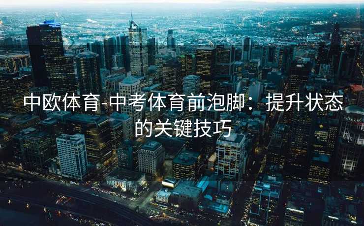 中欧体育-中考体育前泡脚：提升状态的关键技巧