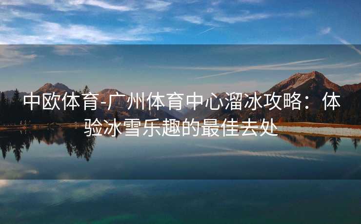 中欧体育-广州体育中心溜冰攻略：体验冰雪乐趣的最佳去处