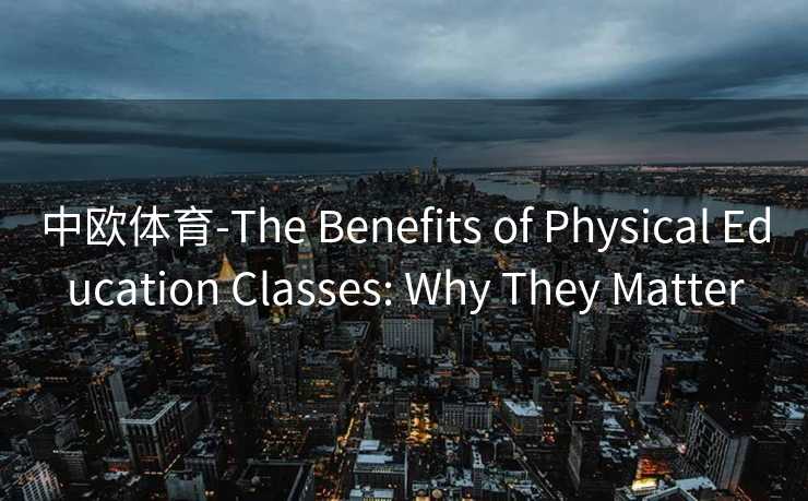 中欧体育-The Benefits of Physical Education Classes: Why They Matter