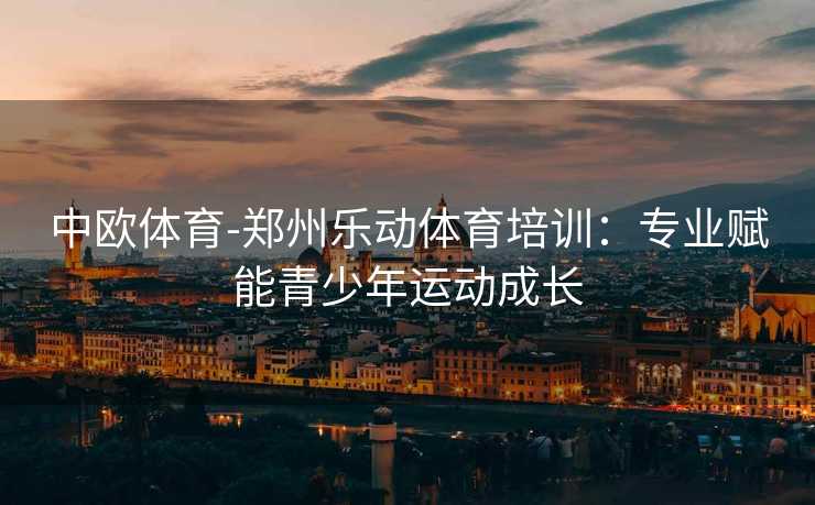 中欧体育-郑州乐动体育培训：专业赋能青少年运动成长