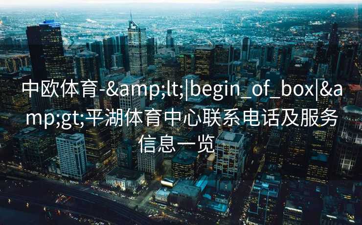 中欧体育-&lt;|begin_of_box|&gt;平湖体育中心联系电话及服务信息一览  