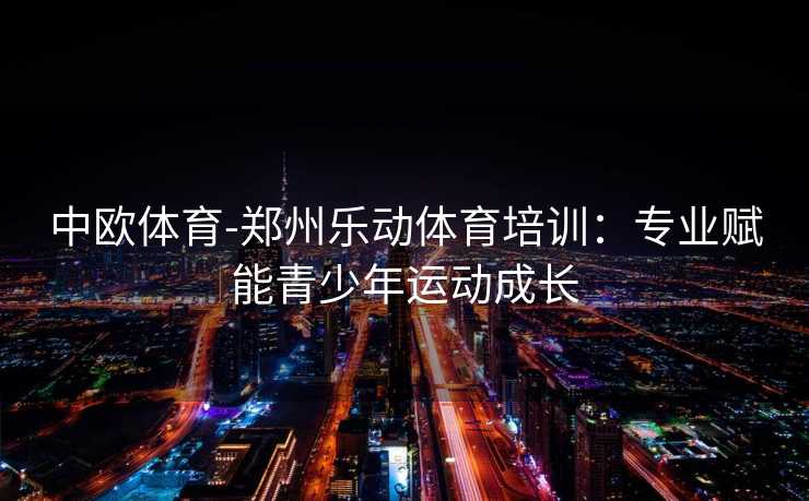 中欧体育-郑州乐动体育培训：专业赋能青少年运动成长