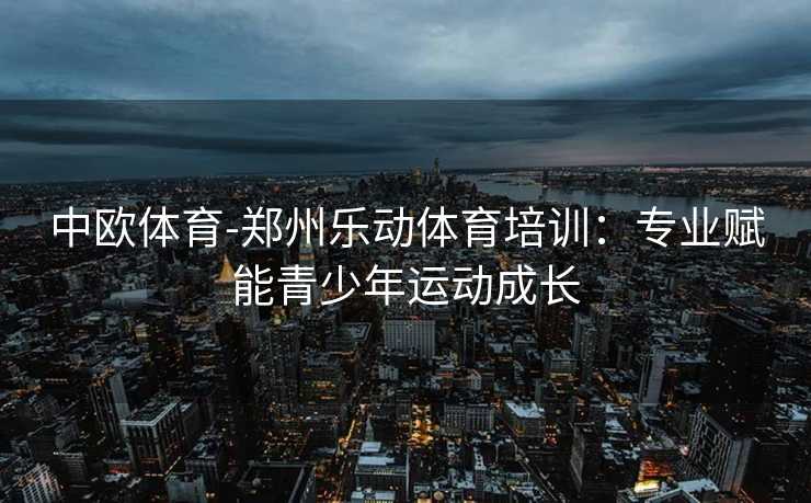 中欧体育-郑州乐动体育培训：专业赋能青少年运动成长