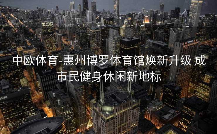 中欧体育-惠州博罗体育馆焕新升级 成市民健身休闲新地标