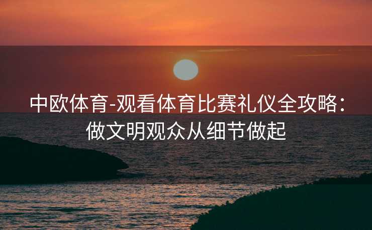 中欧体育-观看体育比赛礼仪全攻略：做文明观众从细节做起