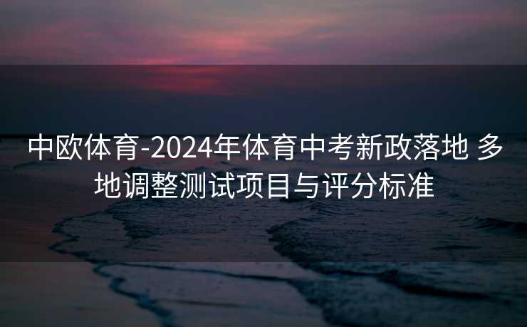 中欧体育-2024年体育中考新政落地 多地调整测试项目与评分标准