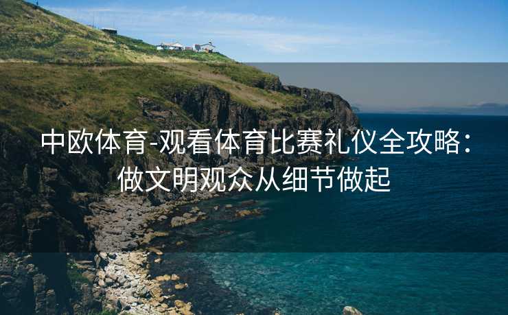 中欧体育-观看体育比赛礼仪全攻略：做文明观众从细节做起