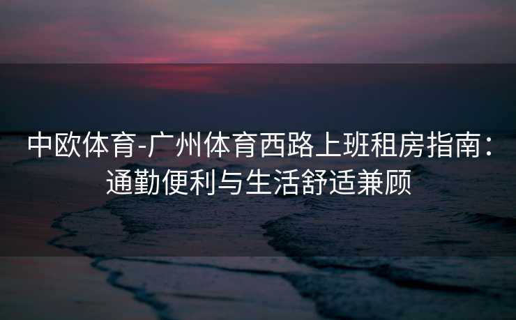 中欧体育-广州体育西路上班租房指南：通勤便利与生活舒适兼顾
