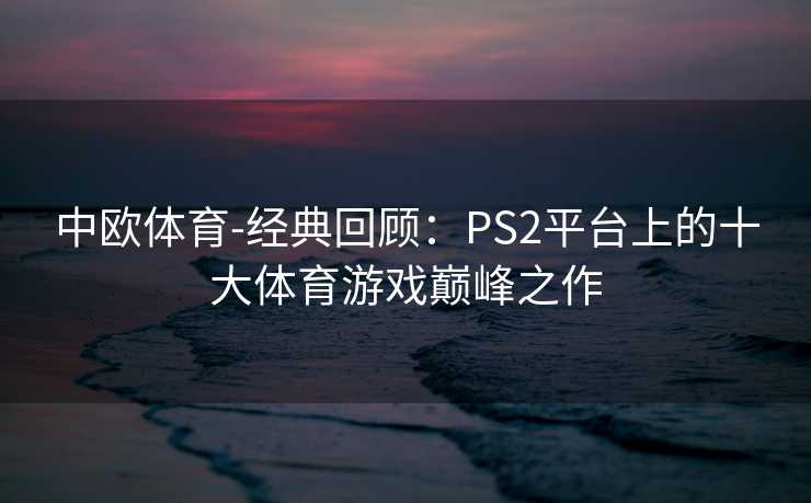 中欧体育-经典回顾：PS2平台上的十大体育游戏巅峰之作