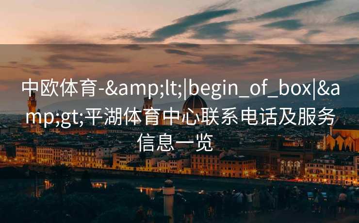 中欧体育-&lt;|begin_of_box|&gt;平湖体育中心联系电话及服务信息一览  