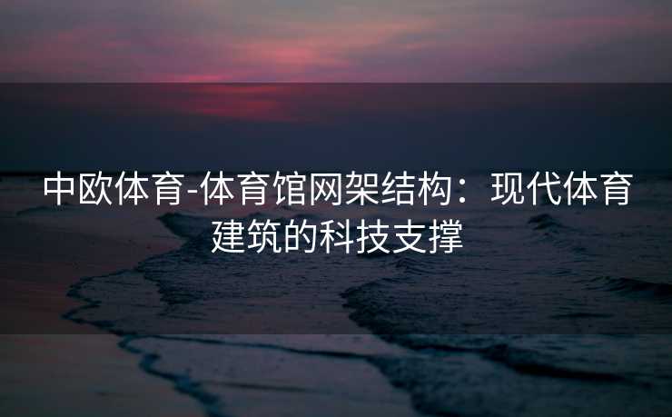 中欧体育-体育馆网架结构：现代体育建筑的科技支撑