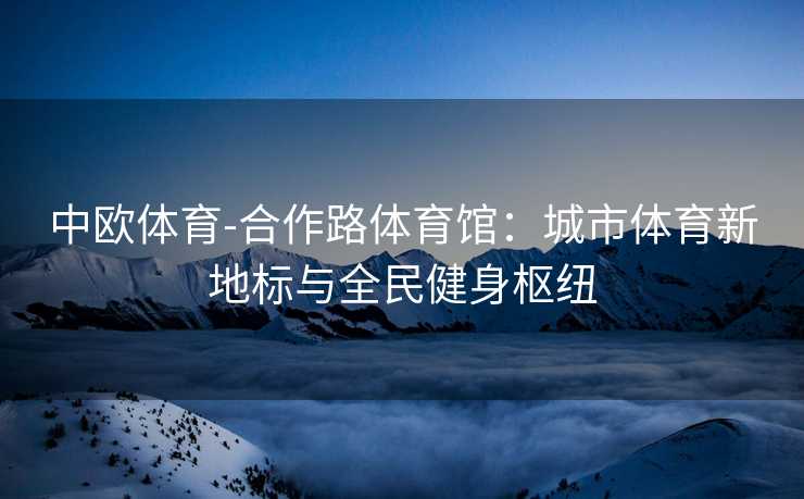 中欧体育-合作路体育馆：城市体育新地标与全民健身枢纽