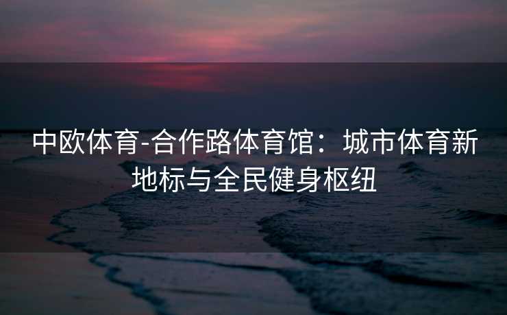 中欧体育-合作路体育馆：城市体育新地标与全民健身枢纽
