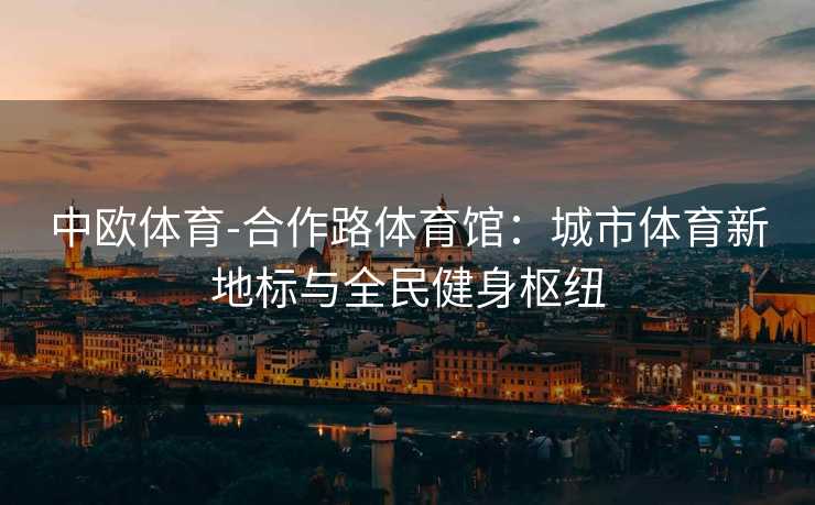 中欧体育-合作路体育馆：城市体育新地标与全民健身枢纽