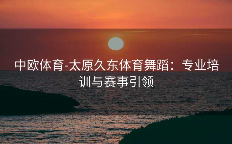 中欧体育-太原久东体育舞蹈：专业培训与赛事引领