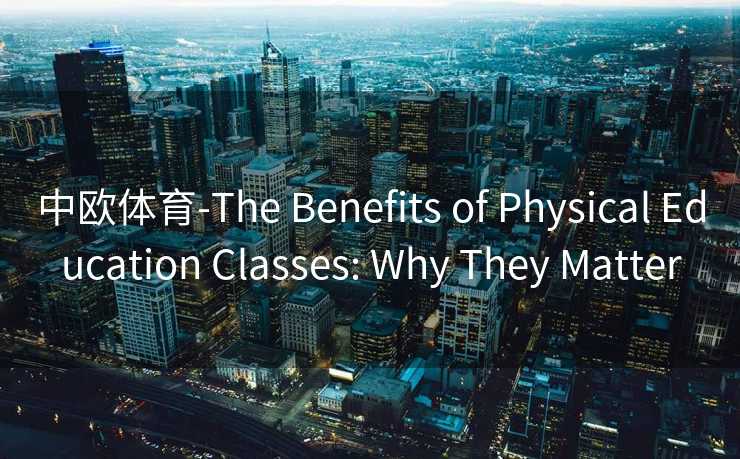 中欧体育-The Benefits of Physical Education Classes: Why They Matter