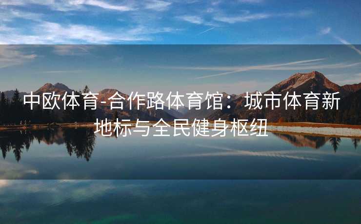 中欧体育-合作路体育馆：城市体育新地标与全民健身枢纽