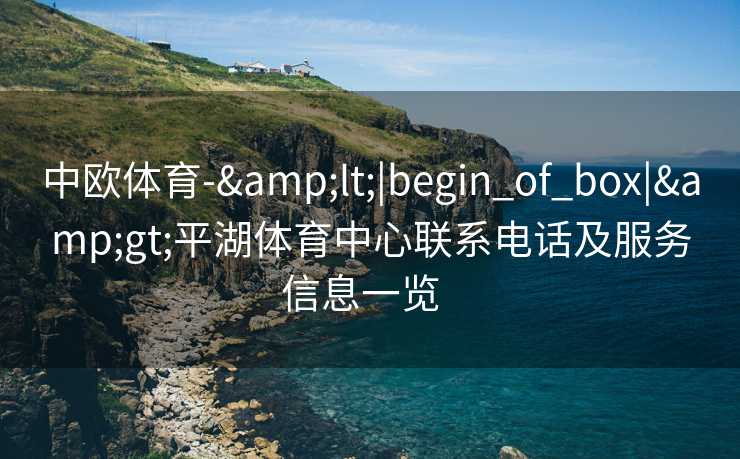 中欧体育-&lt;|begin_of_box|&gt;平湖体育中心联系电话及服务信息一览  