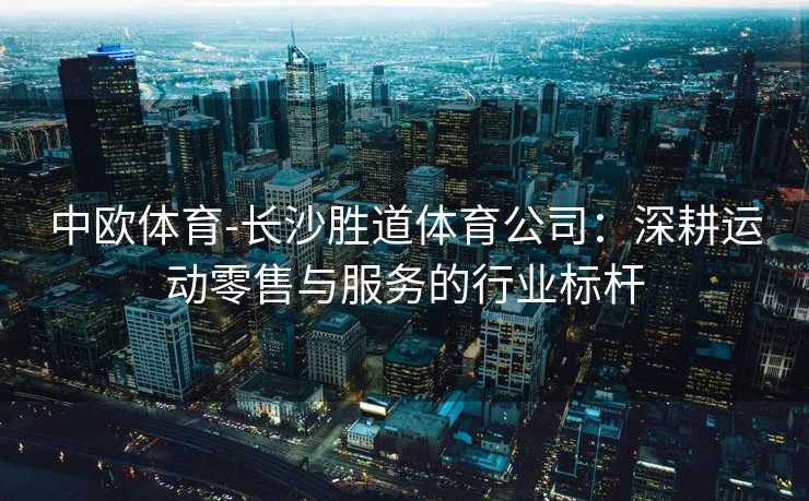 中欧体育-长沙胜道体育公司：深耕运动零售与服务的行业标杆