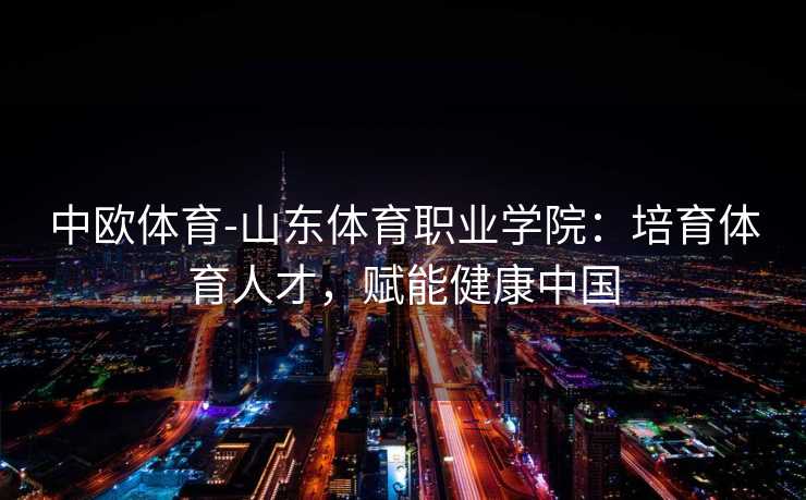 中欧体育-山东体育职业学院：培育体育人才，赋能健康中国