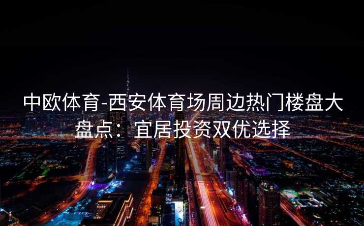 中欧体育-西安体育场周边热门楼盘大盘点：宜居投资双优选择