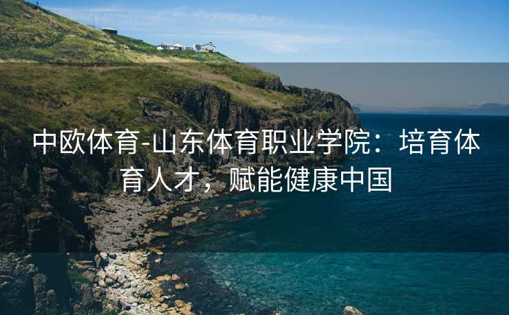 中欧体育-山东体育职业学院：培育体育人才，赋能健康中国